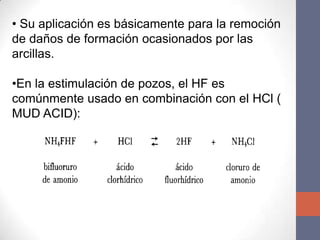 • Su aplicación es básicamente para la remoción
de daños de formación ocasionados por las
arcillas.

•En la estimulación de pozos, el HF es
comúnmente usado en combinación con el HCl (
MUD ACID):
 