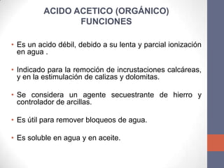 ACIDO ACETICO (ORGÁNICO)
                 FUNCIONES

• Es un acido débil, debido a su lenta y parcial ionización
  en agua .

• Indicado para la remoción de incrustaciones calcáreas,
  y en la estimulación de calizas y dolomitas.

• Se considera un agente secuestrante de hierro y
  controlador de arcillas.

• Es útil para remover bloqueos de agua.

• Es soluble en agua y en aceite.
 