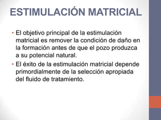 ESTIMULACIÓN MATRICIAL
• El objetivo principal de la estimulación
  matricial es remover la condición de daño en
  la formación antes de que el pozo produzca
  a su potencial natural.
• El éxito de la estimulación matricial depende
  primordialmente de la selección apropiada
  del fluido de tratamiento.
 