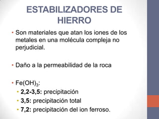 ESTABILIZADORES DE
           HIERRO
• Son materiales que atan los iones de los
  metales en una molécula compleja no
  perjudicial.

• Daño a la permeabilidad de la roca

• Fe(OH)3:
  • 2,2-3,5: precipitación
  • 3,5: precipitación total
  • 7,2: precipitación del ion ferroso.
 