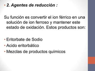 • 2. Agentes de reducción :

Su función es convertir el ion férrico en una
 solución de ion ferroso y mantener este
 estado de oxidación. Estos productos son:

• Eritorbate de Sodio
• Acido eritorbático
• Mezclas de productos químicos
 