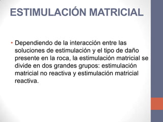 ESTIMULACIÓN MATRICIAL

• Dependiendo de la interacción entre las
  soluciones de estimulación y el tipo de daño
  presente en la roca, la estimulación matricial se
  divide en dos grandes grupos: estimulación
  matricial no reactiva y estimulación matricial
  reactiva.
 