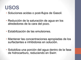 USOS
• Soluciones acidas o post-flujos de Gasoil.

• Reducción de la saturación de agua en los
  alrededores de la cara del pozo.

• Estabilización de las emulsiones.

• Mantener las concentraciones apropiadas de los
  surfactantes e inhibidores en solución.

• Solubiliza una porción del agua dentro de la fase
  de hidrocarburo, reduciendo en Swirr.
 