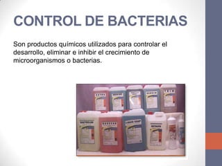 CONTROL DE BACTERIAS
Son productos químicos utilizados para controlar el
desarrollo, eliminar e inhibir el crecimiento de
microorganismos o bacterias.
 