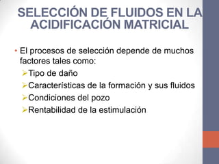 SELECCIÓN DE FLUIDOS EN LA
  ACIDIFICACIÓN MATRICIAL
• El procesos de selección depende de muchos
  factores tales como:
   Tipo de daño
   Características de la formación y sus fluidos
   Condiciones del pozo
   Rentabilidad de la estimulación
 
