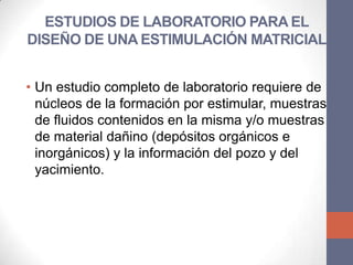 ESTUDIOS DE LABORATORIO PARA EL
DISEÑO DE UNA ESTIMULACIÓN MATRICIAL


• Un estudio completo de laboratorio requiere de
  núcleos de la formación por estimular, muestras
  de fluidos contenidos en la misma y/o muestras
  de material dañino (depósitos orgánicos e
  inorgánicos) y la información del pozo y del
  yacimiento.
 