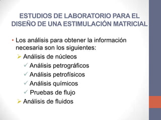 ESTUDIOS DE LABORATORIO PARA EL
DISEÑO DE UNA ESTIMULACIÓN MATRICIAL

• Los análisis para obtener la información
  necesaria son los siguientes:
   Análisis de núcleos
     Análisis petrográficos
     Análisis petrofísicos
     Análisis químicos
     Pruebas de flujo
   Análisis de fluidos
 