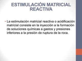 ESTIMULACIÓN MATRICIAL
           REACTIVA

• La estimulación matricial reactiva o acidificación
  matricial consiste en la inyección a la formación
  de soluciones químicas a gastos y presiones
  inferiores a la presión de ruptura de la roca.
 