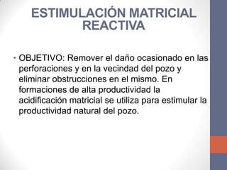 ESTIMULACIÓN MATRICIAL
           REACTIVA

• OBJETIVO: Remover el daño ocasionado en las
  perforaciones y en la vecindad del pozo y
  eliminar obstrucciones en el mismo. En
  formaciones de alta productividad la
  acidificación matricial se utiliza para estimular la
  productividad natural del pozo.
 