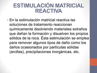 ESTIMULACIÓN MATRICIAL
          REACTIVA
• En la estimulación matricial reactiva las
  soluciones de tratamiento reaccionan
  químicamente disolviendo materiales extraños
  que dañan la formación y disuelven los propios
  sólidos de la roca. Ésta estimulación se emplea
  para remover algunos tipos de daño como los
  daños ocasionados por partículas sólidas
  (arcillas), precipitaciones inorgánicas, etc.
 
