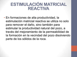ESTIMULACIÓN MATRICIAL
            REACTIVA
• En formaciones de alta productividad, la
  estimulación matricial reactiva se utiliza no solo
  para remover el daño, sino también para
  estimular la productividad natural del pozo, a
  través del mejoramiento de la permeabilidad de
  la formación en la vecindad del pozo disolviendo
  parte de los sólidos de la roca.
 