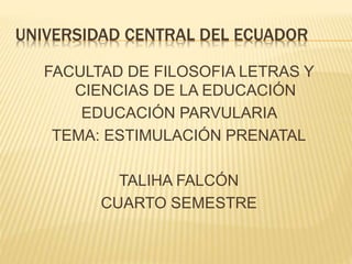 UNIVERSIDAD CENTRAL DEL ECUADOR
FACULTAD DE FILOSOFIA LETRAS Y
CIENCIAS DE LA EDUCACIÓN
EDUCACIÓN PARVULARIA
TEMA: ESTIMULACIÓN PRENATAL
TALIHA FALCÓN
CUARTO SEMESTRE
 