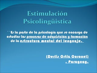 ´´Es la parte de la psicología que se encarga de estudiar los  procesos de adquisición y formación  de la  estructura mental del lenguaje.  (Derlis Ortiz Coronel) . Paraguay. 