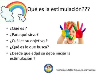 Qué es la estimulación???
• ¿Qué es ?
• ¿Para qué sirve?
• ¿Cuál es su objetivo ?
• ¿Qué es lo que busca?
• ¿Desde que edad se debe iniciar la
estimulación ?
Fisioterapeuta@estimulacioncarrusel.co
 