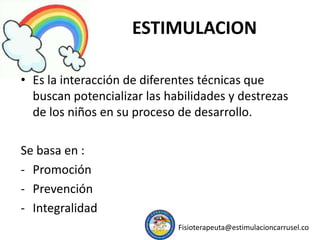ESTIMULACION
• Es la interacción de diferentes técnicas que
buscan potencializar las habilidades y destrezas
de los niños en su proceso de desarrollo.
Se basa en :
- Promoción
- Prevención
- Integralidad
Fisioterapeuta@estimulacioncarrusel.co
 