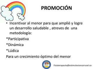 PROMOCIÓN
• Incentivar al menor para que amplié y logre
un desarrollo saludable , atreves de una
metodología:
*Participativa
*Dinámica
*Lúdica
Para un crecimiento óptimo del menor
Fisioterapeuta@estimulacioncarrusel.co
 