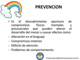 PREVENCION
• Es el descubrimiento oportuno de
compromisos físicos mentales y
psicosociales que pueden alterar el
desarrollo del menor y causar efectos como:
- Alteración en el lenguaje
- Compromisos motores
- Déficits de atención.
- Problemas de comportamiento.
Fisioterapeuta@estimulacioncarrusel.co
 