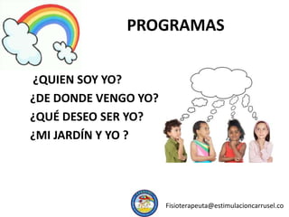 PROGRAMAS
¿QUIEN SOY YO?
¿DE DONDE VENGO YO?
¿QUÉ DESEO SER YO?
¿MI JARDÍN Y YO ?
Fisioterapeuta@estimulacioncarrusel.co
 