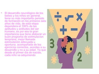 El desarrollo neurológico de los bebes y los niños en general, tiene su más importante periodo de formación en los primeros seis años de vida, de esta etapa dependera el 100% de las aptitudes y actitudes del ser humano, es por eso la gran importancia que tiene elaborar un buen programa de estimulacíon temprana, mejor llamada estimulación adecuada u oportuna. acompañada de los ejercicios correctos, acordes a su desarrollo y no a su edad. Ya que desde el primer dia de nacido, cada niño va adquiriendo  
