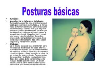 Tumbado   Maniobra de la bufanda o del abrazo Tumbado boca arriba coja el antebrazo del bebé, por encima de la muñeca, y lo llévelo hacia el hombro contrario, como si quisiera tocarle la oreja, cuando note que hay una dificultad para extenderlo más, pare un par de segundos y deje que el brazo vuelva a su posición normal. Haga lo mismo con el otro brazo. La extensibilidad de ambos brazos debe ser prácticamente igual. Este ejercicio puede realizarlo dos o tres veces seguidas y varias veces al día.  El abrazo Es el mismo ejercicio  que el anterior, pero llevando los dos brazos del bebé a la vez. Tumbado boca arriba coja el brazo derecho del niño con su brazo derecho y el izquierdo con el izquierdo, y lleve sus manos cerca de las orejas del lado contrario. Espere un par de segundos y suéltele; repita el ejercicio dos o tres veces. Este ejercicio lo puede realizar desde que el bebé es un recién nacido, pero a partir de la cuarta o quinta semana de vida le resultará más cómodo.  Posturas básicas  