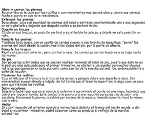 Abrir y cerrar las piernas Boca arriba se le coge por las rodillas y con movimientos muy suaves abra y cierre sus piernas hasta el punto en que note resistencia.  Extender las piernas Boca abajo  coja con suavidad las piernas del bebé y estírelas, manteniéndole uno o dos segundos en esta postura y dejando que después vuelva a su postura inicial.  Cogerlo en brazos Cójale en sus brazos, en posición vertical y sujetándole la cabeza, y déjele en esta posición un rato.  Peinarle las piernas Tumbado boca abajo, con un cepillo de cerdas suaves, o una brocha de maquillaje, "peine" las piernas del bebé desde la cadera hasta los dedos del pie, por la parte de afuera.  Peinarle los brazos Repita el ejercicio anterior, pero con los brazos. Se comienza por los hombros y se baja hasta las manos.  De pie Son pocas las actividades que se pueden realizar teniendo al bebé de pie, puesto que ésta no es la postura más adecuada para el primer trimestre, no obstante, se pueden aprovechar algunos reflejos que aparecen en esta posición, como son los de la marcha automática, enderezamiento y salto del escalón.  Flexionar las rodillas Coja al niño por el tronco a la altura de las axilas, y póngale sobre una superficie dura. Con movimientos suaves elévele y bájele, de tal forma que al tocar la superficie le deje caer un poco para que flexione las rodillas.  Subir escalones Sujete al bebé igual que en el ejercicio anterior y aproxímele al borde de una mesa, haciendo que con el pie toque el borde. Este contacto le provocará una reacción parecida a la de subir una escalera, flexionará la pierna, la subirá por encima de la mesa e, inmediatamente, hará lo mismo con la otra.  Andar Si a continuación del anterior ejercicio inclina hacia delante el tronco del recién nacido, o del bebé en su primer trimestre, podrá observar cómo se produce el reflejo de la marcha automática.  
