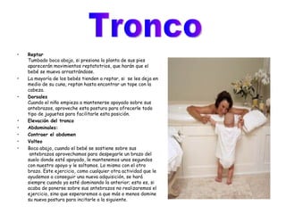 Reptar Tumbado boca abajo, si presiona la planta de sus pies aparecerán movimientos reptatotrios, que harán que el bebé se mueva arrastrándose. La mayoría de los bebés tienden a reptar, si  se les deja en medio de su cuna, reptan hasta encontrar un tope con la cabeza.  Dorsales   Cuando el niño empieza a mantenerse apoyado sobre sus antebrazos, aproveche esta postura para ofrecerle todo tipo de juguetes para facilitarle esta posición.   Elevación del tronco   Abdominales:   Contraer el abdomen   Volteo   Boca abajo, cuando el bebé se sostiene sobre sus  antebrazos aprovechamos para despegarle un brazo del suelo donde esté apoyado, le mantenemos unos segundos con nuestro apoyo y le soltamos. Lo mismo con el otro brazo. Este ejercicio, como cualquier otra actividad que le ayudemos a conseguir una nueva adquisición, se hará siempre cuando ya esté dominando la anterior; esto es, si acaba de ponerse sobre sus antebrazos no realizaremos el ejercicio, sino que esperaremos a que más o menos domine su nueva postura para incitarle a la siguiente. Tronco  