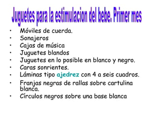 Móviles de cuerda.  Sonajeros  Cajas de música  Juguetes blandos  Juguetes en lo posible en blanco y negro.  Caras sonrientes.  Láminas tipo  ajedrez  con 4 a seis cuadros.  Franjas negras de rallas sobre cartulina blanca.  Círculos negros sobre una base blanca Juguetes para la estimulacion del bebe. Primer mes  