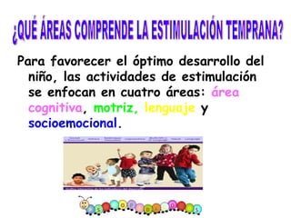 Para favorecer el óptimo desarrollo del niño, las actividades de estimulación se enfocan en cuatro áreas:  área cognitiva ,  motriz,   lenguaje  y  socioemocional. ¿QUÉ ÁREAS COMPRENDE LA ESTIMULACIÓN TEMPRANA? 