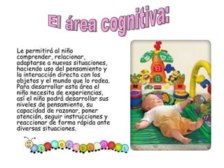 Le permitirá al niño comprender, relacionar, adaptarse a nuevas situaciones, haciendo uso del pensamiento y la interacción directa con los objetos y el mundo que lo rodea. Para desarrollar esta área el niño necesita de experiencias, así el niño podrá desarrollar sus niveles de pensamiento, su capacidad de razonar, poner atención, seguir instrucciones y reaccionar de forma rápida ante diversas situaciones.  El área cognitiva:  