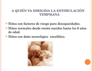 A QUIÉN VA DIRIGIDA LA ESTIMULACIÓN TEMPRANA Niños con factores de riesgo para discapacidades. Niños normales desde recién nacidos hasta los 6 años de edad. Niños con daño neurológico  encefálico. 