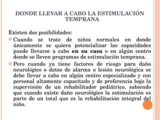 DONDE LLEVAR A CABO LA ESTIMULACIÓN TEMPRANA Existen dos posibilidades: Cuando se trate de niños normales en donde únicamente se quiera potencializar las capacidades puede llevarse a cabo  en su casa  o en algún centro donde se lleven programas de estimulación temprana. Pero cuando ya tiene factores de riesgo para daño neurológico o datso de alarma o lesión neurológica se debe llevar a cabo en algún centro especializado y con personal altamente capacitado y de preferencia bajo la supervisión de un rehabilitador pediátrico, sabiendo que cuando existe daño neurológico la estimulación es parte de un total que es la rehabilitación integral del niño. 