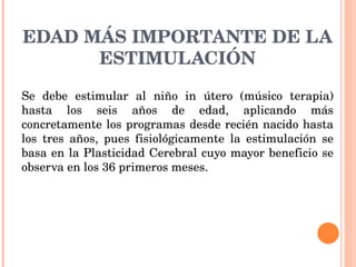 EDAD MÁS IMPORTANTE DE LA ESTIMULACIÓN Se debe estimular al niño in útero (músico terapia) hasta los seis años de edad, aplicando más concretamente los programas desde recién nacido hasta los tres años, pues fisiológicamente la estimulación se basa en la Plasticidad Cerebral cuyo mayor beneficio se observa en los 36 primeros meses. 