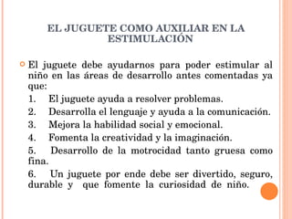 EL JUGUETE COMO AUXILIAR EN LA ESTIMULACIÓN El juguete debe ayudarnos para poder estimular al niño en las áreas de desarrollo antes comentadas ya que: 1.  El juguete ayuda a resolver problemas. 2.  Desarrolla el lenguaje y ayuda a la comunicación. 3.  Mejora la habilidad social y emocional. 4.  Fomenta la creatividad y la imaginación. 5.  Desarrollo de la motrocidad tanto gruesa como fina. 6.  Un juguete por ende debe ser divertido, seguro, durable y  que fomente la curiosidad de niño.    