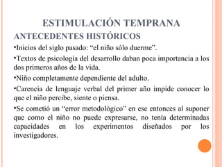 ESTIMULACIÓN TEMPRANA ANTECEDENTES HISTÓRICOS Inicios del siglo pasado: “el niño sólo duerme”. Textos de psicología del desarrollo daban poca importancia a los dos primeros años de la vida. Niño completamente dependiente del adulto. Carencia de lenguaje verbal del primer año impide conocer lo que el niño percibe, siente o piensa. Se cometió un “error metodológico” en ese entonces al suponer que como el niño no puede expresarse, no tenía determinadas capacidades en los experimentos diseñados por los investigadores.  