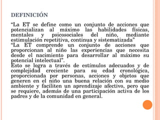 DEFINICIÓN “ La ET se define como un conjunto de acciones que potencializan al máximo las habilidades físicas, mentales y psicosociales del niño, mediante estimulación repetitiva, continua y sistematizada” “ La ET comprende un conjunto de acciones que proporcionan al niño las experiencias que necesita desde el nacimiento para desarrollar al máximo su potencial intelectual”. Esto se logra a través de estímulos adecuados y de complejidad creciente para su edad cronológica, proporcionada por personas, acciones y objetos que generen en el niño una buena relación con su medio ambiente y faciliten un aprendizaje afectivo, pero que se requiere, además de una participación activa de los padres y de la comunidad en general. 