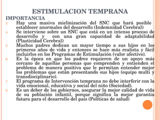 ESTIMULACIÓN TEMPRANA IMPORTANCIA Hay una masiva mielinización del SNC que hará posible  establecer anormales del desarrollo (Indemnidad Cerebral) Se interviene sobre un SNC que está en un intenso proceso de desarrollo y  con una gran capacidad de adaptabilidad (Plasticidad Cerebral) Muchos padres dedican un mayor tiempo a sus hijos en los primeros años de vida y entonces se hace más realista y fácil incluirlos en los Programas de Estimulación (valor afectivo). Es la época en que los padres requieren de un apoyo más cercano de aquellas personas que comprenden y entienden el problema de manera positiva que le permitan entender mejor los problemas que están presentando sus hijos (equipo multi y transdisciplinario). El programa de Intervención temprana no debe interferir con la vida emocional, educativa y social del niño (Sociedad). Es un deber de los gobiernos, asegurar la mejor calidad de vida de su población infantil, porque significa la mejor garantia futura para el desarrollo del país (Políticas de salud) 