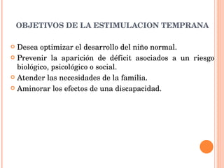 OBJETIVOS DE LA ESTIMULACION TEMPRANA Desea optimizar el desarrollo del niño normal. Prevenir la aparición de déficit asociados a un riesgo biológico, psicológico o social. Atender las necesidades de la familia. Aminorar los efectos de una discapacidad. 