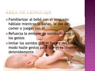 ÁREA DE LENGUAJEFamiliarizar al bebé con el lenguaje: háblale mientras lo bañas, le das de comer o juegas con élRefuerza la emisión de sonidos través de los gestosImitar los sonidos que él hace y del mismo modo hazle gestos para que él te observe detenidamente. 
