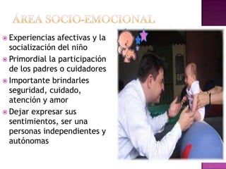 ÁREA SOCIO-EMOCIONALExperiencias afectivas y la socialización del niñoPrimordial la participación de los padres o cuidadores Importante brindarles seguridad, cuidado, atención y amorDejar expresar sus sentimientos, ser una personas independientes y autónomas