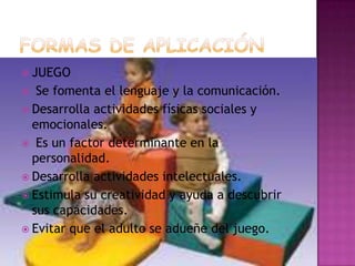 FORMAS DE APLICACIÓNJUEGO Se fomenta el lenguaje y la comunicación.Desarrolla actividades físicas sociales y emocionales. Es un factor determinante en la personalidad.Desarrolla actividades intelectuales.Estimula su creatividad y ayuda a descubrir sus capacidades.Evitar que el adulto se adueñe del juego.