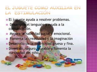 EL JUGUETE COMO AUXILIAR EN LA  ESTIMULACIÓNEl juguete ayuda a resolver problemas. Desarrolla el lenguaje y ayuda a la comunicación. Mejora la habilidad social y emocional. Fomenta la creatividad y la imaginaciónDesarrollo de la motricidad gruesa y fina.Divertido, seguro, durable y fomenta la curiosidad del niño.