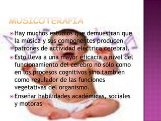 MUSICOTERAPIAHay muchos estudios que demuestran que la música y sus componentes producen patrones de actividad eléctrica cerebral.Esto lleva a una mayor eficacia a nivel del funcionamiento del cerebro no sólo como en los procesos cognitivos sino también como regulador de las funciones vegetativas del organismo.Enseñar habilidades académicas, sociales y motoras