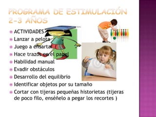 PROGRAMA DE ESTIMULACIÓN 2-3 AÑOSACTIVIDADESLanzar a pelotaJuego a ensartarHace trazos en el papelHabilidad manualEvadir obstáculosDesarrollo del equilibrioIdentificar objetos por su tamaño Cortar con tijeras pequeñas historietas (tijeras de poco filo, enséñelo a pegar los recortes )