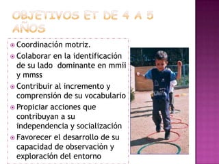 Objetivos et de 4 A 5 añosCoordinación motriz. Colaborar en la identificación de su lado  dominante en mmii y mmss Contribuir al incremento y comprensión de su vocabularioPropiciar acciones que contribuyan a su independencia y socialización Favorecer el desarrollo de su capacidad de observación y exploración del entorno
