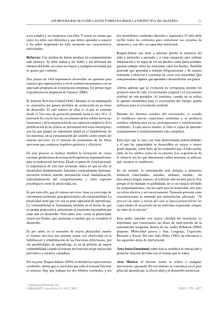 LOS PROGRAMAS DE ESTIMULACIÓN TEMPRANA DESDE LA PERSPECTIVA DEL MAESTRO                                           21


a sus estados y ser recíprocas con ellos. Y tomar en cuenta que      dos hemisferios cerebrales (derecho e izquierdo). El niño debe
todos los niños son diferentes y que deben aprender a conocer        recibir todos los estímulos para estructurar sus circuitos de
a los niños respetando en todo momento sus características           memoria y, con ello, su capacidad intelectual.
individuales.
                                                                     Roquet-Jalmar nos insta a entrenar pronto la memoria del
Refuerzo: Una palabra de ánimo produce un comportamiento             niño y animarles a aprender y a crear categorías para ordenar
más positivo. Se debe alabar a los bebés y así reforzará los         información y en lugar de ver los hechos como datos aislados,
intentos del bebé; así como sus logros y cualquier actividad que     puedan trabajar sobre las relaciones entre los hechos. También
se quiera que continúe.                                              pretende que aprendan a trabajar diligentemente y de manera
                                                                     ordenada, a observar y comentar las cosas con sinceridad. Que
Nos parece de vital importancia desarrollar un apartado para         sean pensadores rápidos, que aprendan a desenvolverse con gracia.
conocer qué repercusiones a nivel cerebral encontramos con un
adecuado programa de estimulación temprana. En primer lugar          Afirma además que la evolución es vertiginosa durante los
expondremos la propuesta de Tamayo (2000).                           primeros años de vida, el crecimiento corporal y el crecimiento
                                                                     cerebral no son paralelos. Al contrario, cuando no se utiliza
El Sistema Nervioso Central (SNC) humano en su maduración            el aparato metabólico para el crecimiento del cuerpo, podría
se caracteriza por poseer períodos de aceleración en su ritmo        utilizarse para el crecimiento cerebral.
de desarrollo. El más notorio de ellos es el que se extiende
desde el 7mo mes de gestación prenatal, hasta el mes 10 ó 11         Durante los distintos estadios del crecimiento, es cuando
postnatal. Es esta la fase de crecimiento de las células nerviosas   se establecen nuevas conexiones cerebrales y se producen
(neuronas) y de la organización de sus contactos sinápticos; de la   cambios substanciales en las prolongaciones y ramificaciones
proliferación de las células no puramente nerviosas (neuroglias)     cerebrales. A cada nuevo estadio, el niño es capaz de aprender
son las que juegan un importante papel en el metabolismo de          razonamientos y comportamientos más complejos.
las neuronas, en la estructuración del cerebro como sostén del
sistema nervioso, en el proceso de aislamiento de las fibras         Está claro que se nace con unas determinadas potencialidades
nerviosas que conducen impulsos químicos y eléctricos.               y el que las capacidades se desarrollen en mayor o menor
                                                                     grado depende, sobre todo, de los estímulos que el niño reciba,
En este proceso se incluye también la formación de varias            tanto de los adultos como de su entorno. Las experiencias de
enzimas, productoras de sustancias bioquímicas importantísimas       la infancia son las que determinan cuáles neuronas se utilizan,
para la maduración nerviosa. Desde el punto de vista funcional,      qué circuitos se establecen.
la importancia de esta fase acelerada radica en que en ella se
desarrollan fundamentales funciones esencialmente humanas:           En tal sentido, la estimulación está dirigida a promover
elevación vertical, marcha, articulación vocal, manualización,       destrezas emocionales, sociales, motoras, mental... sin
individualización del comportamiento y otros aspectos                desconocer ningún aspecto, ni enfatizar más un área que la otra,
psicológicos como la afectividad, etc.                               porque el ser humano es globalidad, no es un espacio dividido
                                                                     en comportamientos, con un cajón para la motricidad, otro para
Es por todo ello, que el sistema nervioso, tiene en esta etapa de    su esfera afectiva y así sucesivamente. Teniendo presente estas
crecimiento acelerado, gran plasticidad y alta vulnerabilidad. La    consideraciones se entiende por estimulación adecuada: “Al
plasticidad tiene que ver con su gran capacidad de aprendizaje.      proceso de amor a través del cual se busca potencializar las
La vulnerabilidad se fundamenta también en el hecho de que           capacidades de desarrollo de un individuo respetando siempre
su propia protección y aislamiento se encuentra incompleta por       su ritmo de evolución”.
estar aún en desarrollo. Pero tanto esto, como la plasticidad,
tienen sus límites, que aumentan a medida que se completa el         Para poder entender con mayor claridad los beneficios, es
desarrollo.                                                          importante que conozcamos las áreas de intervención de la
                                                                     estimulación temprana, dentro de las cuales Peñaloza (2004)
Es por tanto, en el momento de mayor plasticidad cuando              propone: Motricidad gruesa y fina, Lenguaje, Cognición,
el sistema nervioso nos permite actuar con efectividad en la         Personal y Social. Por otro lado, Pérez (2002) da relevancia a
habilitación y rehabilitación de las funciones defectuosas, por      las siguientes áreas de intervención.
sus posibilidades de aprendizaje, es en el período de mayor
vulnerabilidad, cuando el sistema nervioso nos exige una acción      Área Socio-Emocional: sobre ésta se establece la interacción y
preventiva o curativa cuidadosa.                                     posterior relación del niño con el mundo que lo rodea.

Por su parte, Roquet-Jalmar (2004) al abordar las repercusiones      Área Motora: el término motor se refiere a cualquier
cerebrales, afirma que es necesario que todo el sistema funcione     movimiento ejecutado. El movimiento se constituye en el gran
al unísono. Hay que trabajar los dos lóbulos cerebrales, y los       pilar del aprendizaje, la afectividad y el desarrollo intelectual.


*
 claudiagzg@hotmail.com
LIBERABIT: Lima (Perú) 13: 19-27 2007                                                                                ISSN: 1729 - 4827
 
