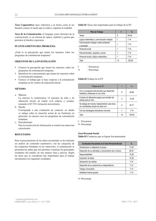 22                                         CLAUDIA INÉS GONZÁLEZ ZÚÑIGA GODOY



Área Cognoscitiva: hace referencia a la forma como el ser          Tabla 01 Áreas más importantes para el trabajo de la ET
humano conoce el medio que lo rodea y organiza la realidad.
                                                                                  Plan de Trabajo                        f             %
Área de la Comunicación: el lenguaje como elemento de la
                                                                    Todas                                           9              64.30
comunicación, es un sistema de signos, símbolos y gestos que
permiten al hombre expresarse.                                      Lógico-matemático y comunicación integral       1              7.14
                                                                    Comunicación integral, medio ambiente
                                                                                                                    1              7.14
PLANTEAMIENTO DEL PROBLEMA                                          y sociedad
                                                                    Personal social                                 1              7.14
¿Cuál es la percepción que tienen los maestros sobre los            Psicomotricidad, cognitiva y social             1              7.14
programas de estimulación temprana?
                                                                    Personal social y lógico-matemático             1              7.14

OBJETIVOS DE LA INVESTIGACIÓN                                       Total                                           14             100.00


•	 Conocer la percepción que tienen los maestros sobre los         f          : Frecuencia
   programas de estimulación temprana.                             %          : Porcentaje
•	 Identificar los conocimientos que tienen los maestros sobre
   la estimulación temprana.
•	 Conocer el trabajo que se hace respecto a la estimulación       Tabla 02 Trabajo de la ET
   temprana en los centros de educación inicial.
                                                                                      Trabajo de la ET                       f         %
MÉTODO
                                                                    Con un programa estructurado que desarrolla
                                                                                                                             6       42.86
                                                                    habilidad y destrezas en los niños
a. Muestra
   La muestra la conformaron 14 maestras de nido y de               A través de diferentes juegos que resulten de
                                                                                                                             2       14.29
   educación inicial, de estado civil solteras y casadas;           interés para el niño
   teniendo el 85.72% formación universitaria.                      Se trabaja de manera independiente cada área,
                                                                                                                             5       35.71
b. Diseño                                                           con actividades propia de cada una
   Corresponde a una evaluación de contexto, en donde               Con las estrategias educativas comunes                   1        7.14
   se indaga sobre la situación actual de un fenómeno en
                                                                    Total                                                14         100.00
   particular, en nuestro caso los programas de estimulación
   temprana.
c. Procedimiento                                                   f : Frecuencia
   Para la recolección de información se realizó una entrevista    %: Porcentaje
   estructurada.

RESULTADOS                                                         Área Personal Social
                                                                   Tabla 03 Conductas que se logran frecuentemente
Para el procesamiento de los datos encontrados se ha realizado
un análisis de contenido cuantitativo, con las categorías de           Conductas frecuentes en el área Personal Social                %
las respuestas brindadas en las entrevistas. A continuación se      Socialización e integración al grupo                             71.43
presentan las tablas que nos permiten visualizar los principales    Desarrollo de su identidad y conocimiento de sí mismo            28.57
resultados del estudio, de una manera clara y precisa. Según
                                                                    Responsabilidad                                                  14.29
las áreas que se consideran más importantes para el trabajo
encontramos los siguientes resultados:                              Expresión de ideas                                               14.29
                                                                    Adquisición de valores                                           7.14
                                                                    Desarrollo de su autonomía e independencia                       7.14
                                                                    Trabajo comunitario                                              7.14
                                                                    Habilidad motora gruesa                                          7.14

                                                                   %: Porcentaje




*
 claudiagzg@hotmail.com
LIBERABIT: Lima (Perú) 13: 19-27 2007                                                                                        ISSN: 1729 - 4827
 