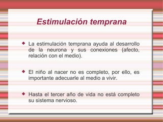 Estimulación temprana

   La estimulación temprana ayuda al desarrollo
    de la neurona y sus conexiones (afecto,
    relación con el medio).

   El niño al nacer no es completo, por ello, es
    importante adecuarle al medio a vivir.

   Hasta el tercer año de vida no está completo
    su sistema nervioso.
 