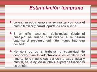 Estimulación temprana

   La estimulacion temprana se realiza con todo el
    medio familiar y social, aparte de con el niño.

   Si un niño nace con deficiencias, desde el
    principio es bueno comunicarlo a la familia
    extensa el problema del niño, nunca hay que
    ocultarlo.

   No solo se va a trabajar la capacidad de
    desarrollo, sino la adaptación a los cambios del
    medio, tiene mucho que ver con la salud física y
    mental, se le ayuda mucho a superar situaciones
    de estrés.
 
