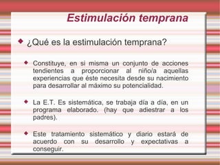 Estimulación temprana
   ¿Qué es la estimulación temprana?

    Constituye, en si misma un conjunto de acciones
     tendientes a proporcionar al niño/a aquellas
     experiencias que éste necesita desde su nacimiento
     para desarrollar al máximo su potencialidad.

    La E.T. Es sistemática, se trabaja día a día, en un
     programa elaborado. (hay que adiestrar a los
     padres).

    Este tratamiento sistemático y diario estará de
     acuerdo con su desarrollo y expectativas a
     conseguir.
 