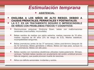 Estimulación temprana
                                     ASISTENCIAL
   ENGLOBA A LOS NIÑOS DE ALTO RIESGO, DEBIDO A
    CAUSAS PRENATALES, PERINATALES Y POSTNATALES.
   LA E.T. ES UN TRATAMIENTO SEGURO E IMPRESCINDIBLE
    DE NIÑOS CON PROBLEMAS FÍSICOS Y COGNITIVOS:
       Disminuciones psíquicas: Síndrome         Down,    bebes   con   malformaciones
        cerebrales (macrocefalia, microcefalia)
       Bebes nacidos de madres con pelvis estrecha, madres menores de 18 años,
        madres mayores de 40 años (2% de riesgo de S.D). Madres diabéticas,
        incompatibilidad sanguínea.
       Bebes prematuros (antes de las 37 semanas), bebes post-término (después de
        las 42 semanas). Bebes gemelares o trillizos. Bebes con bajo peso, aunque no
        sean prematuros. Bebes con alto peso.
       Bebes nacidos con maniobras obstétricias utilizadas inadecuadamente (fórceps,
        ventosa). También bebes nacidos con anudamiento del cordón umbilical (anoxia:
        falta de oxigeno), que puede provocar muerte de neuronas.
       Niños con déficits sensoriales: invidentes y sordos.
 